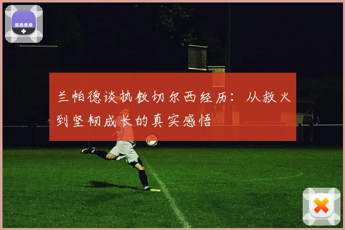 兰帕德谈执教切尔西经历：从救火到坚韧成长的真实感悟