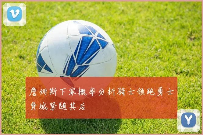 詹姆斯下家概率分析骑士领跑勇士费城紧随其后