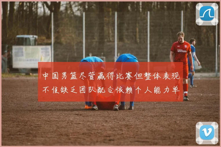 中国男篮尽管赢得比赛但整体表现不佳缺乏团队配合依赖个人能力单打成效有限
