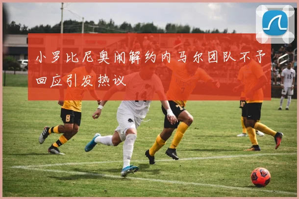 小罗比尼奥闹解约内马尔团队不予回应引发热议