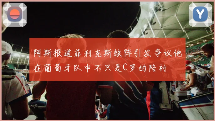 阿斯报道菲利克斯缺阵引发争议他在葡萄牙队中不只是C罗的陪衬