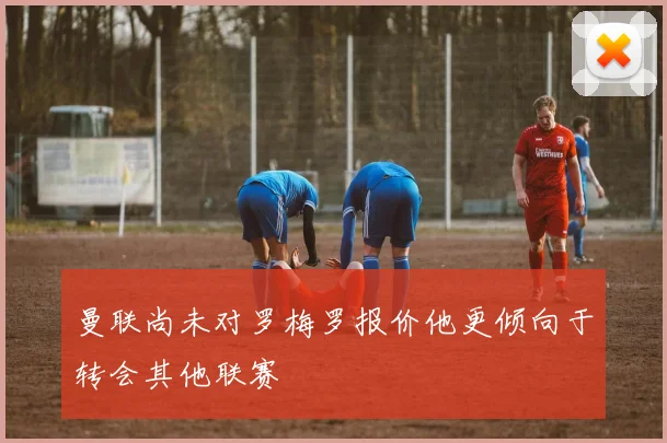 曼联尚未对罗梅罗报价他更倾向于转会其他联赛