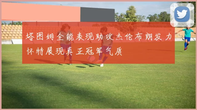 塔图姆全能表现助攻杰伦布朗发力怀特展现真正冠军气质