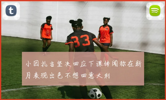小因扎吉坚决回应下课传闻称在新月表现出色不想回意大利