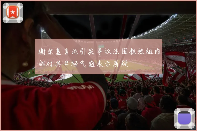 谢尔基言论引发争议法国教练组内部对其年轻气盛表示质疑