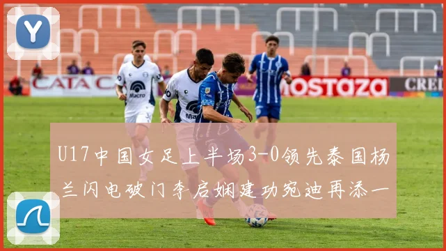 U17中国女足上半场3-0领先泰国杨兰闪电破门李启娴建功宛迪再添一分