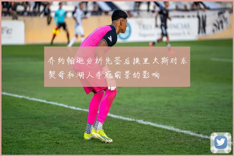 乔约翰逊分析先签后换里夫斯对东契奇和湖人夺冠前景的影响