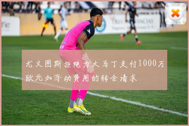 尤文图斯拒绝为大马丁支付1000万欧元加浮动费用的转会请求