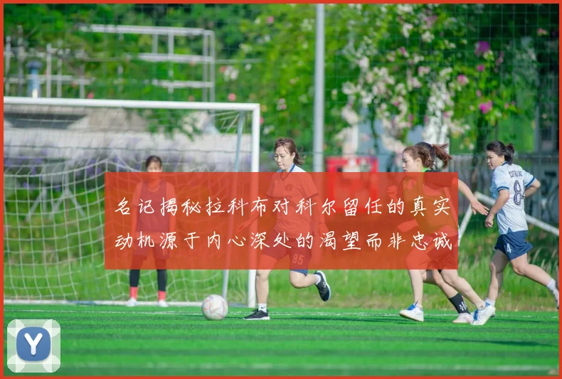 名记揭秘拉科布对科尔留任的真实动机源于内心深处的渴望而非忠诚