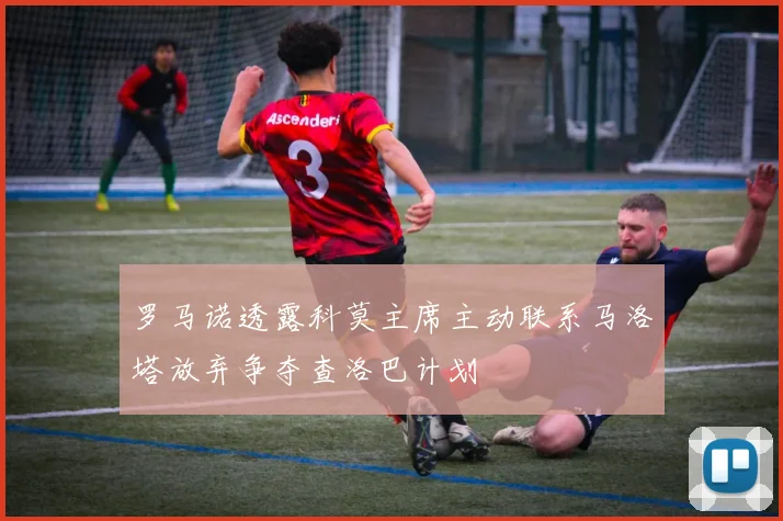 罗马诺透露科莫主席主动联系马洛塔放弃争夺查洛巴计划