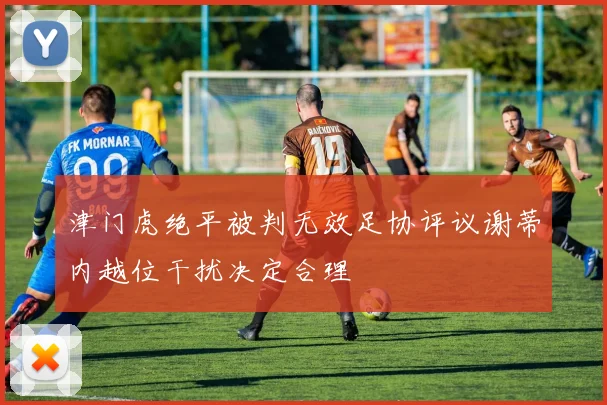 津门虎绝平被判无效足协评议谢蒂内越位干扰决定合理