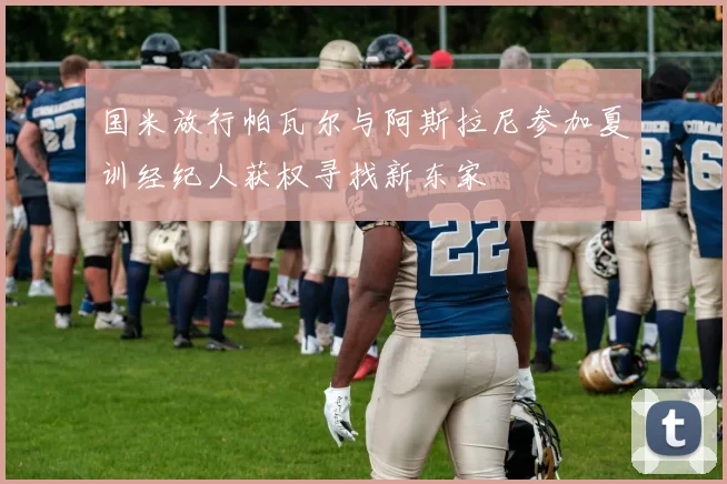 国米放行帕瓦尔与阿斯拉尼参加夏训经纪人获权寻找新东家