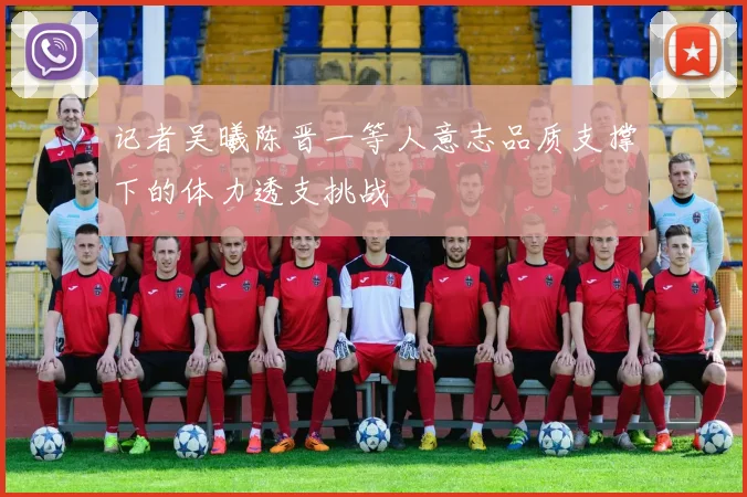 记者吴曦陈晋一等人意志品质支撑下的体力透支挑战