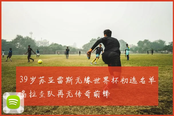 39岁苏亚雷斯无缘世界杯初选名单乌拉圭队再无传奇前锋