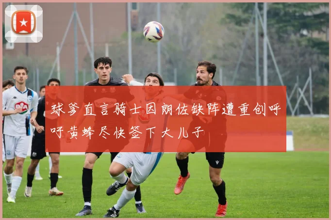 球爹直言骑士因朗佐缺阵遭重创呼吁黄蜂尽快签下大儿子