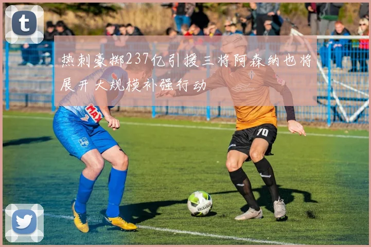 热刺豪掷237亿引援三将阿森纳也将展开大规模补强行动