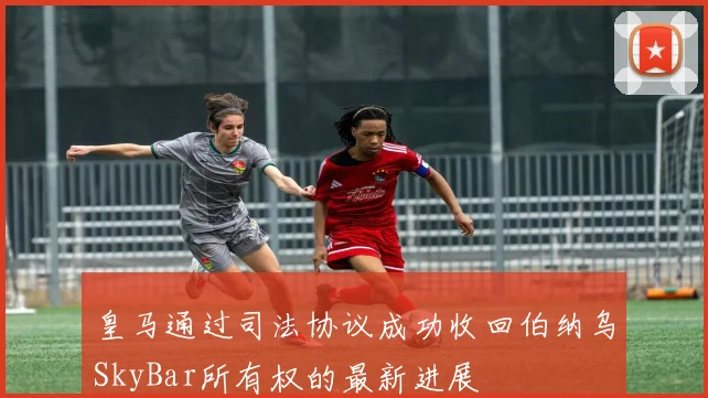 皇马通过司法协议成功收回伯纳乌SkyBar所有权的最新进展