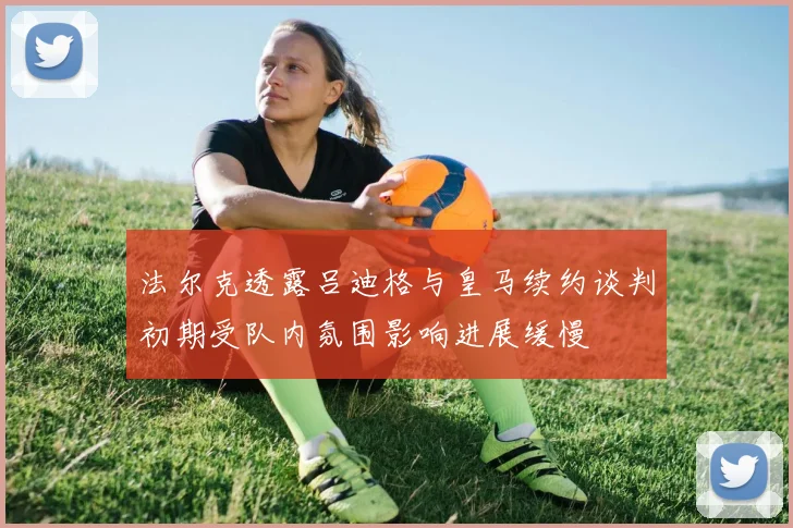法尔克透露吕迪格与皇马续约谈判初期受队内氛围影响进展缓慢
